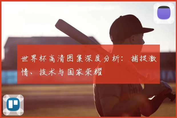 世界杯高清图集深度分析：捕捉激情、技术与国家荣耀