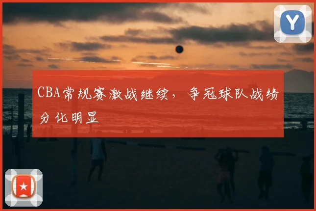 CBA常规赛激战继续,争冠球队战绩分化明显