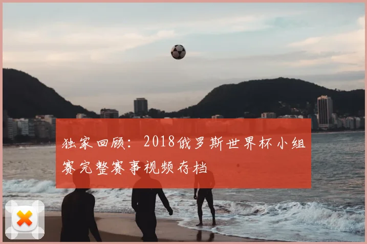 独家回顾:2018俄罗斯世界杯小组赛完整赛事视频存档