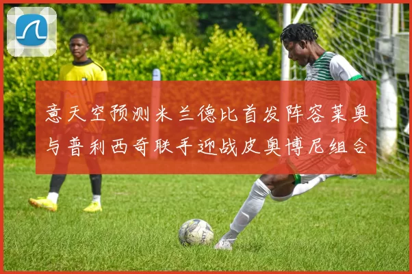 意天空预测米兰德比首发阵容莱奥与普利西奇联手迎战皮奥博尼组合