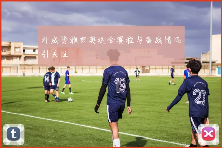 朴成贤雅典奥运会赛程与备战情况引关注