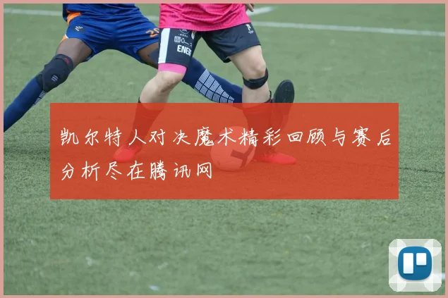 凯尔特人对决魔术精彩回顾与赛后分析尽在腾讯网