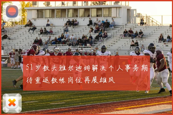 51岁教头雅尔迪姆解决个人事务期待重返教练岗位再展雄风