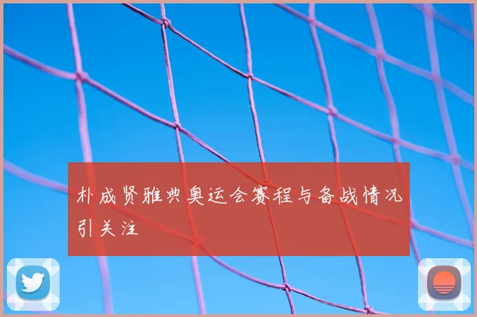朴成贤雅典奥运会赛程与备战情况引关注