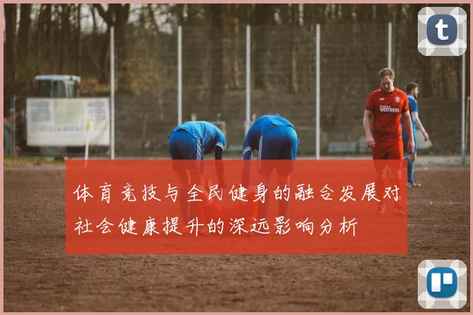 体育竞技与全民健身的融合发展对社会健康提升的深远影响分析